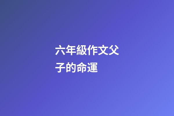 六年級作文父子的命運 (父與子的作文600字)-第1張-觀點-玄機派